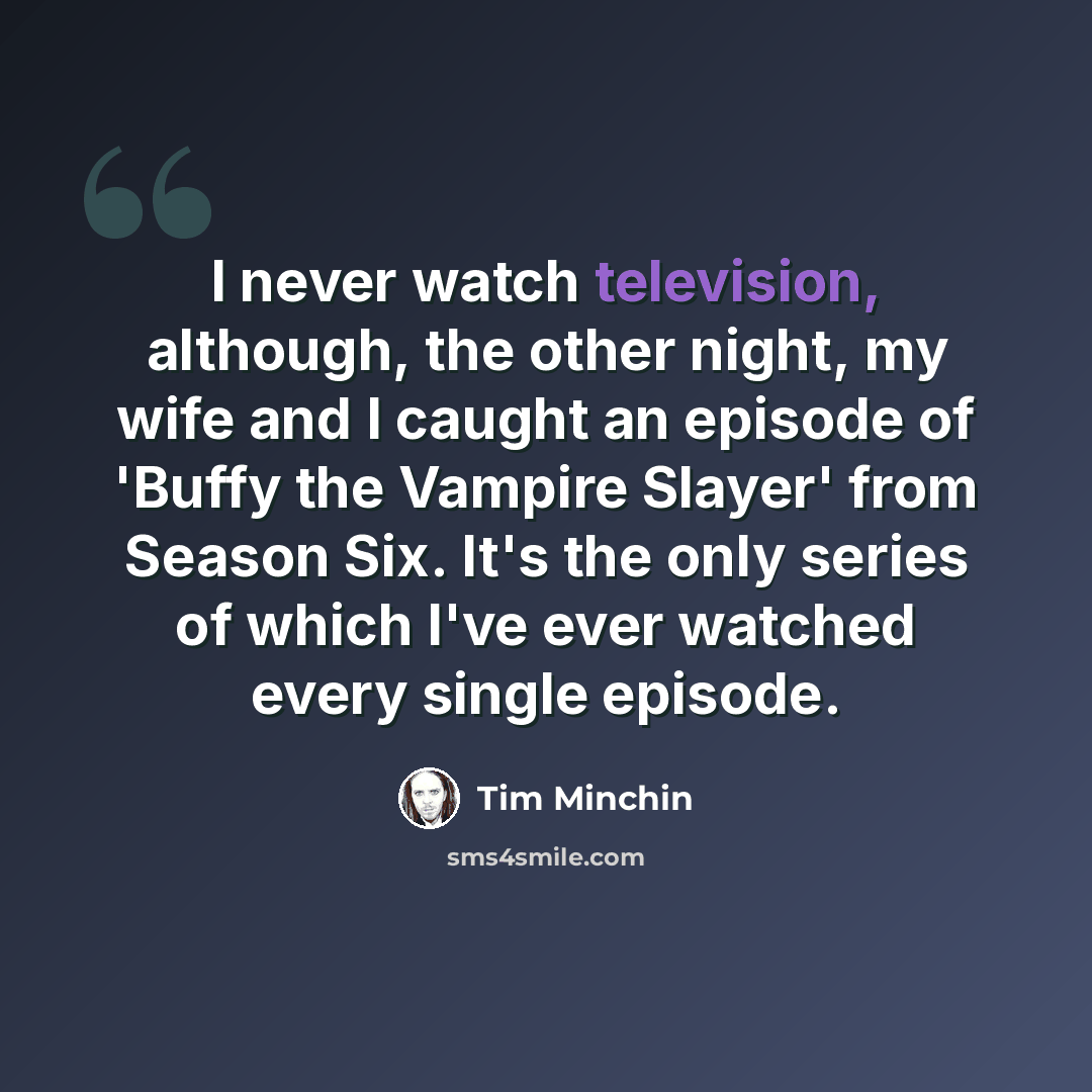 “I never watch television, although, the other night, my wife and I caught an episode of 'Buffy the Vampire Slayer' from Season Six. It's the only series of which I've ever watched every single episode.” quote by Tim Minchin