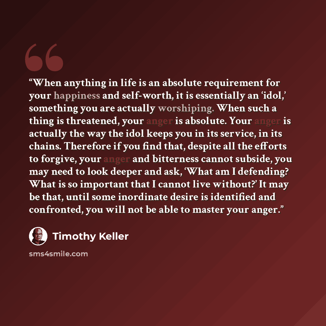 “When anything in life is an absolute requirement for your happiness and self-worth, it is essentially an ‘idol,’ something you are actually worshiping. When such a thing is threatened, your anger is absolute. Your anger is actually the way the idol keeps you in its service, in its chains…” quote by Timothy Keller
