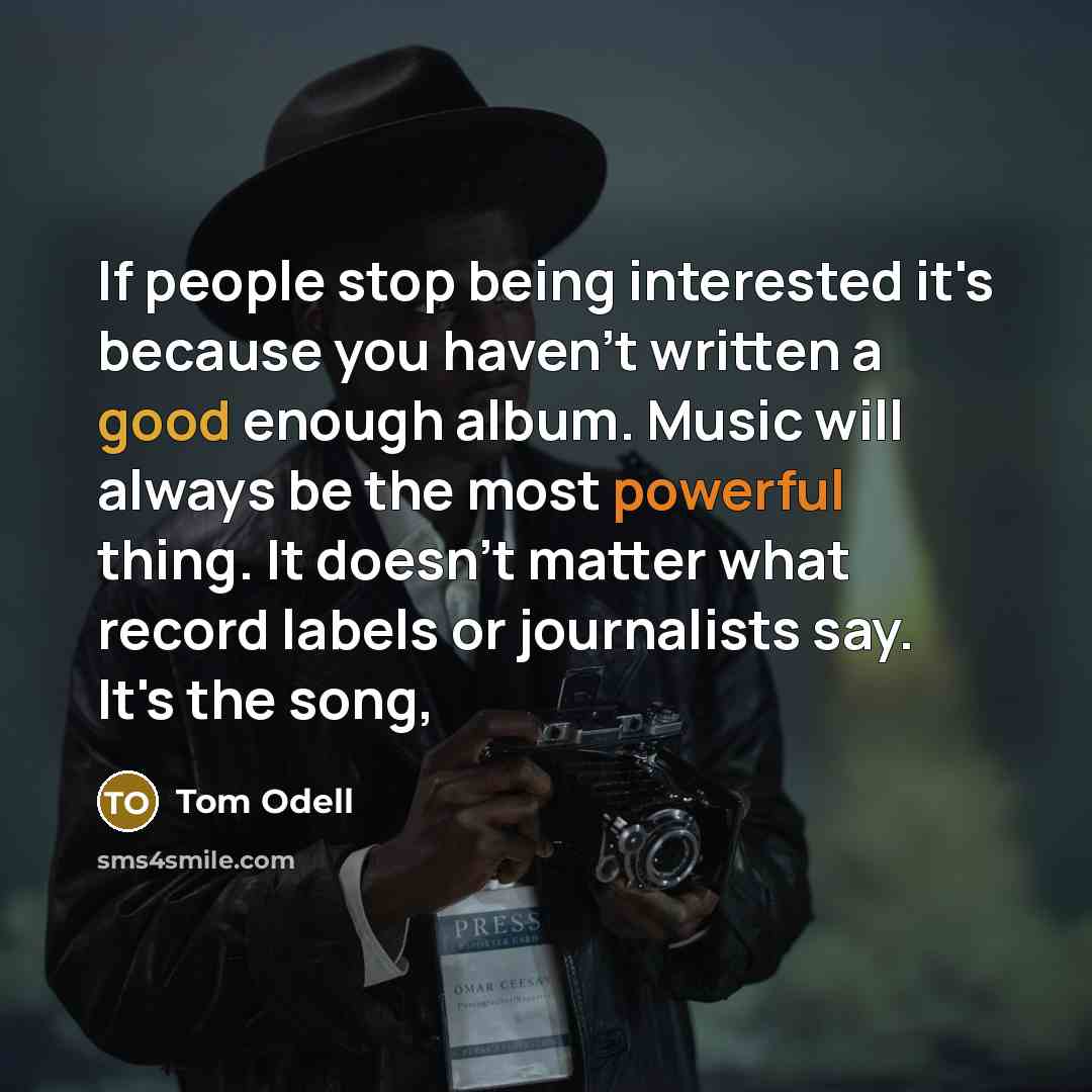 “If people stop being interested it's because you haven't written a good enough album. Music will always be the most powerful thing. It doesn't matter what record labels or journalists say. It's the song,” quote by Tom Odell