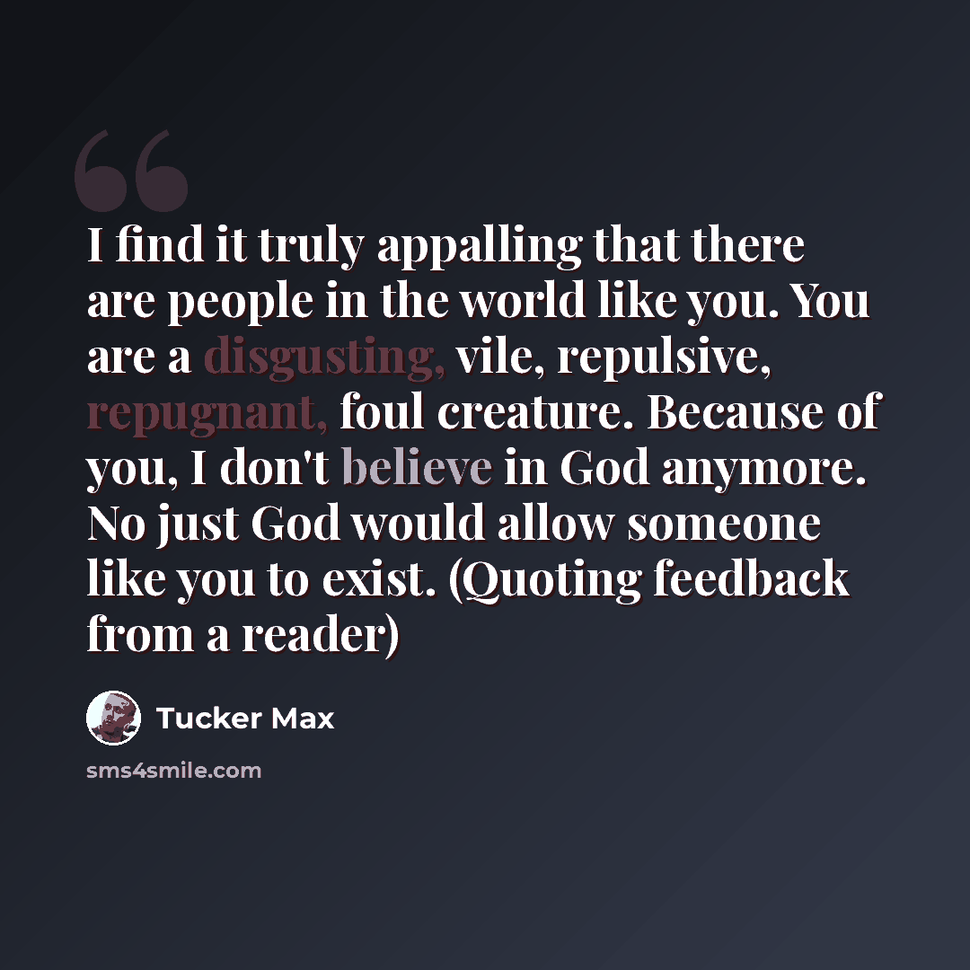 “I find it truly appalling that there are people in the world like you. You are a disgusting, vile, repulsive, repugnant, foul creature. Because of you, I don't believe in God anymore. No just God would allow someone like you to exist. (Quoting feedback from a reader)” quote by Tucker Max