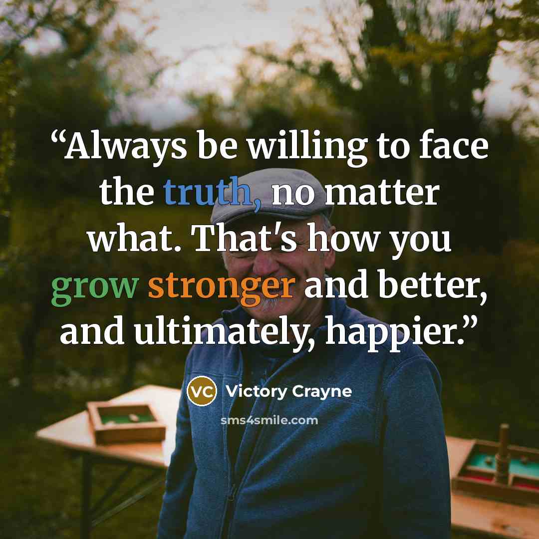 “Always be willing to face the truth, no matter what. That's how you grow stronger and better, and ultimately, happier.” quote by Victory Crayne