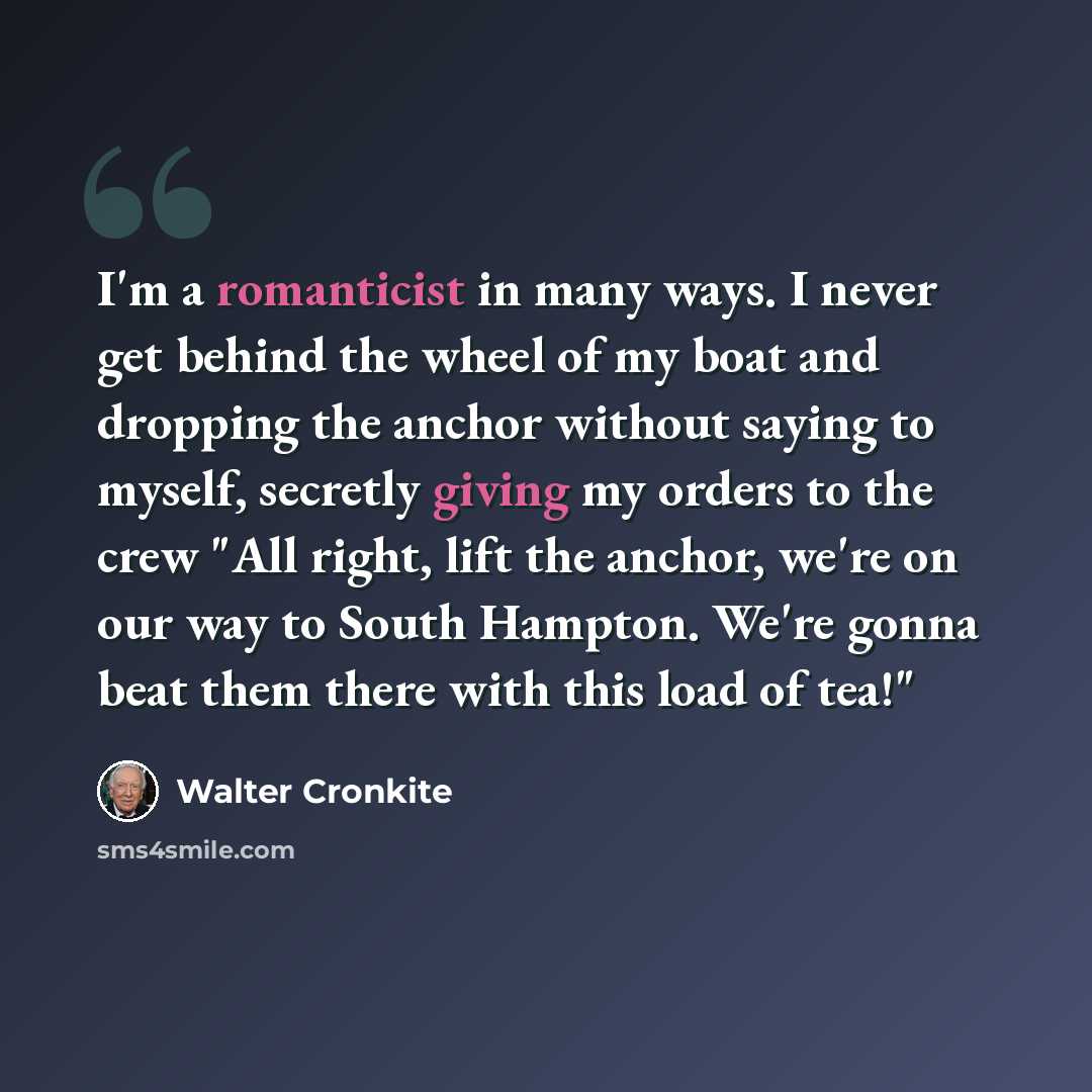 “I'm a romanticist in many ways. I never get behind the wheel of my boat and dropping the anchor without saying to myself, secretly giving my orders to the crew "All right, lift the anchor, we're on our way to South Hampton. We're gonna beat them there with this load of tea!"” quote by Walter Cronkite