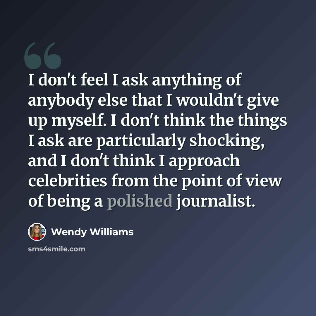 “I don't feel I ask anything of anybody else that I wouldn't give up myself. I don't think the things I ask are particularly shocking, and I don't think I approach celebrities from the point of view of being a polished journalist.” quote by Wendy Williams