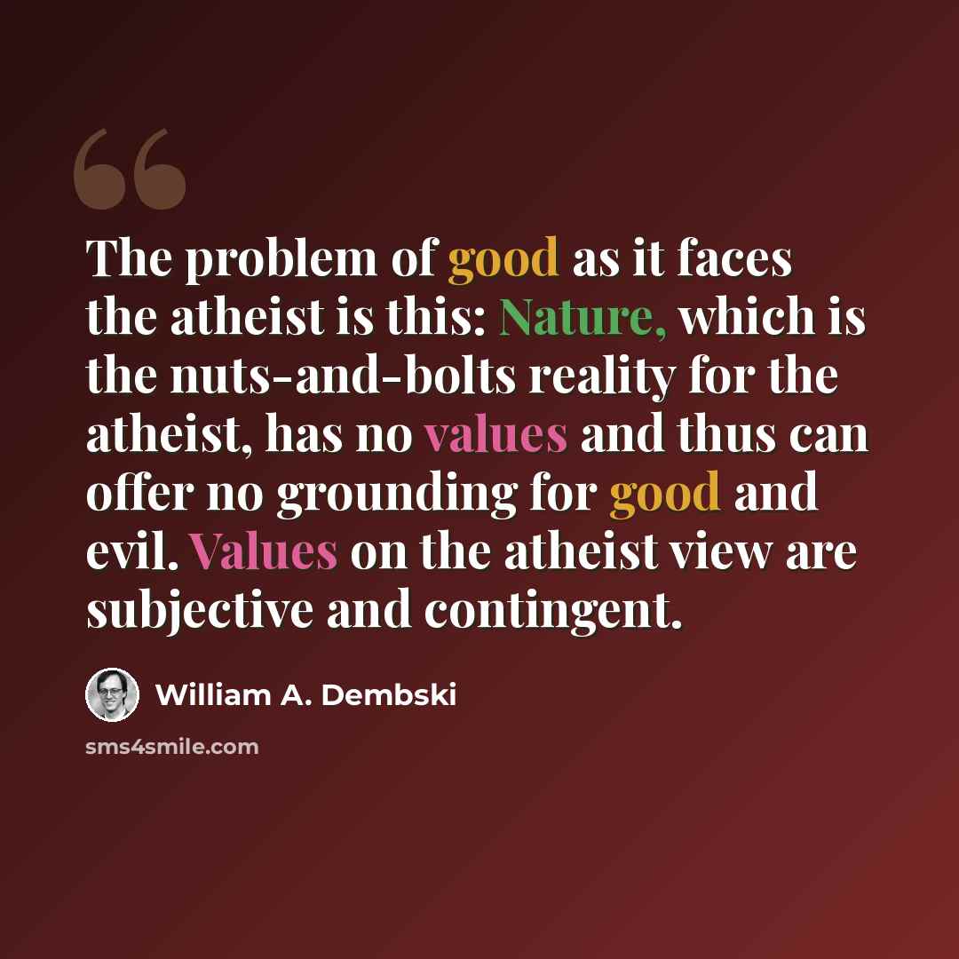 “The problem of good as it faces the atheist is this: Nature, which is the nuts-and-bolts reality for the atheist, has no values and thus can offer no grounding for good and evil. Values on the atheist view are subjective and contingent.” quote by William A. Dembski