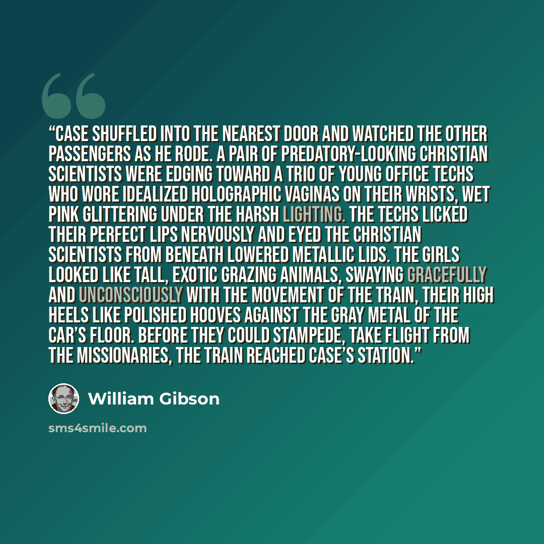 “Case shuffled into the nearest door and watched the other passengers as he rode. A pair of predatory-looking Christian Scientists were edging toward a trio of young office techs who wore idealized holographic vaginas on their wrists, wet pink glittering under the harsh lighting. The techs licked…” quote by William Gibson