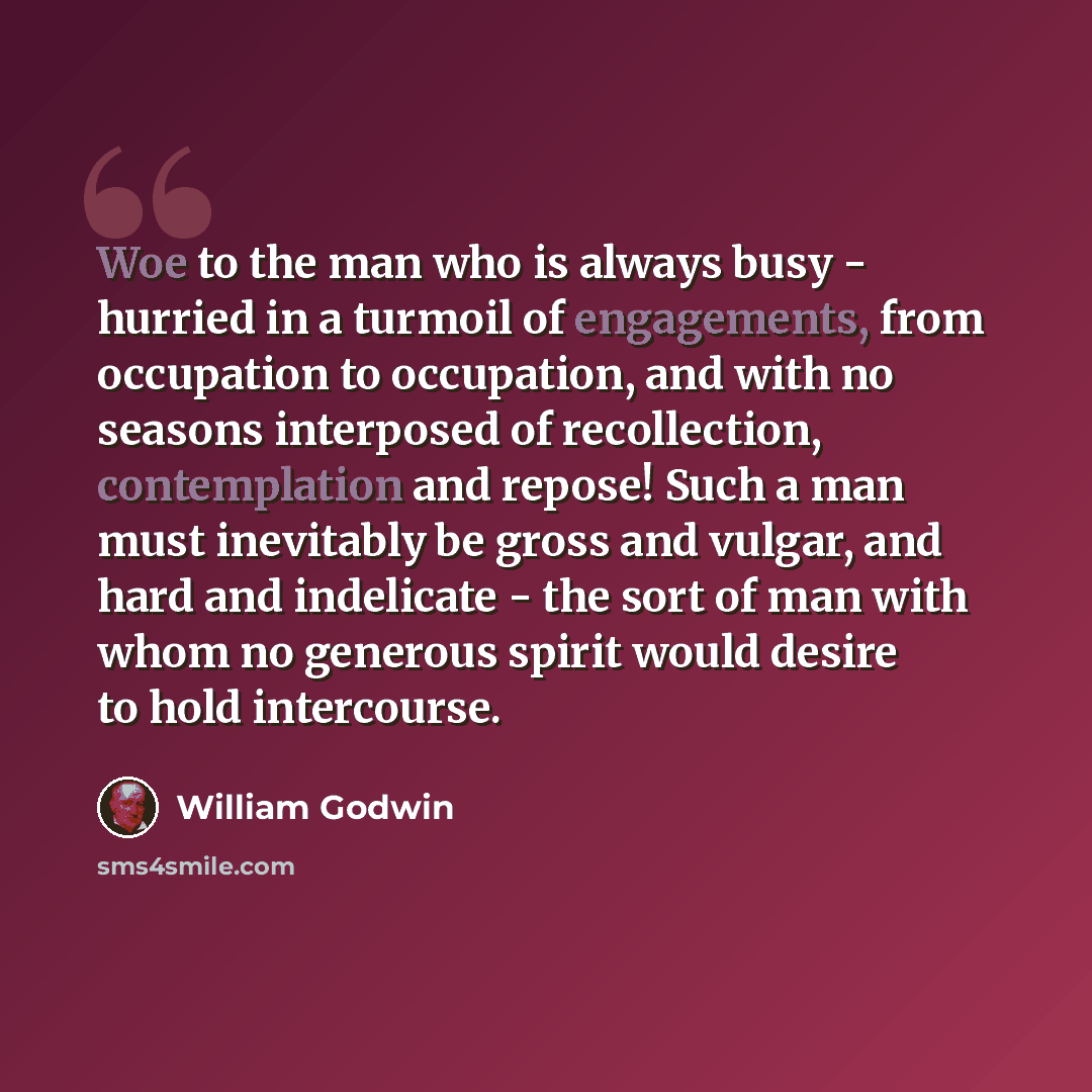 “Woe to the man who is always busy - hurried in a turmoil of engagements, from occupation to occupation, and with no seasons interposed of recollection, contemplation and repose! Such a man must inevitably be gross and vulgar, and hard and indelicate - the sort of man with whom no generous spirit…” quote by William Godwin