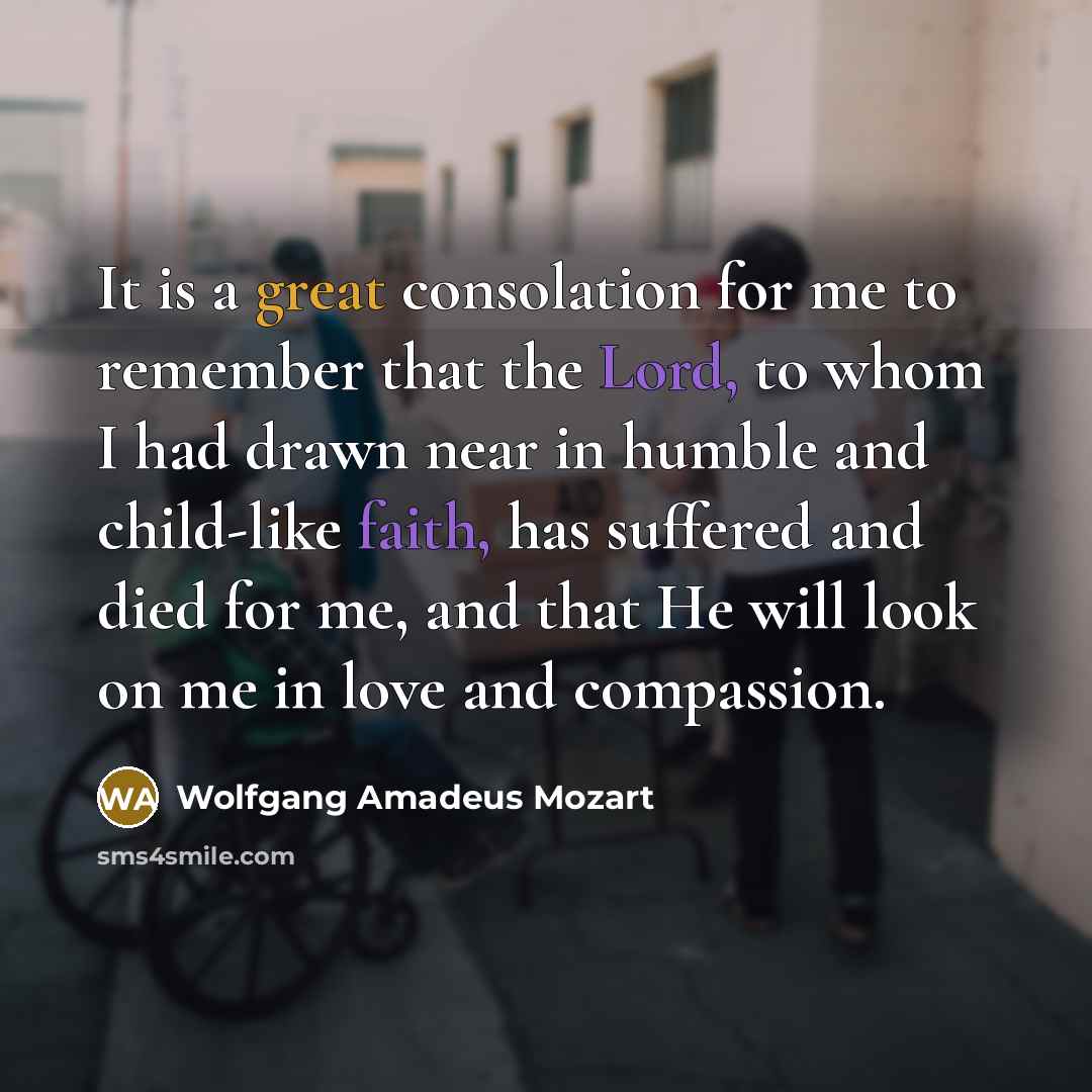 “It is a great consolation for me to remember that the Lord, to whom I had drawn near in humble and child-like faith, has suffered and died for me, and that He will look on me in love and compassion.” quote by Wolfgang Amadeus Mozart