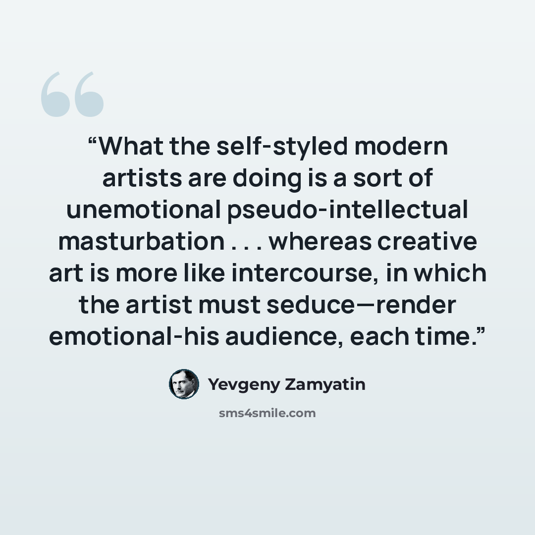“What the self-styled modern artists are doing is a sort of unemotional pseudo-intellectual masturbation . . . whereas creative art is more like intercourse, in which the artist must seduce—render emotional-his audience, each time.” quote by Yevgeny Zamyatin
