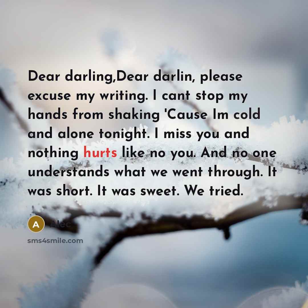 “Dear darling,Dear darlin, please excuse my writing. I cant stop my hands from shaking 'Cause Im cold and alone tonight. I miss you and nothing hurts like no you. And no one understands what we went through. It was short. It was sweet. We tried.” quote by Alec