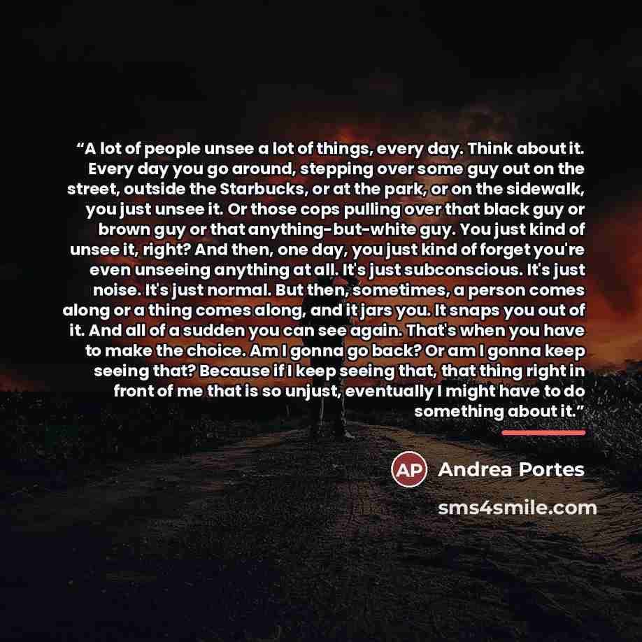“A lot of people unsee a lot of things, every day. Think about it. Every day you go around, stepping over some guy out on the street, outside the Starbucks, or at the park, or on the sidewalk, you just unsee it. Or those cops pulling over that black guy or brown guy or that anything-but-white guy…” quote by Andrea Portes