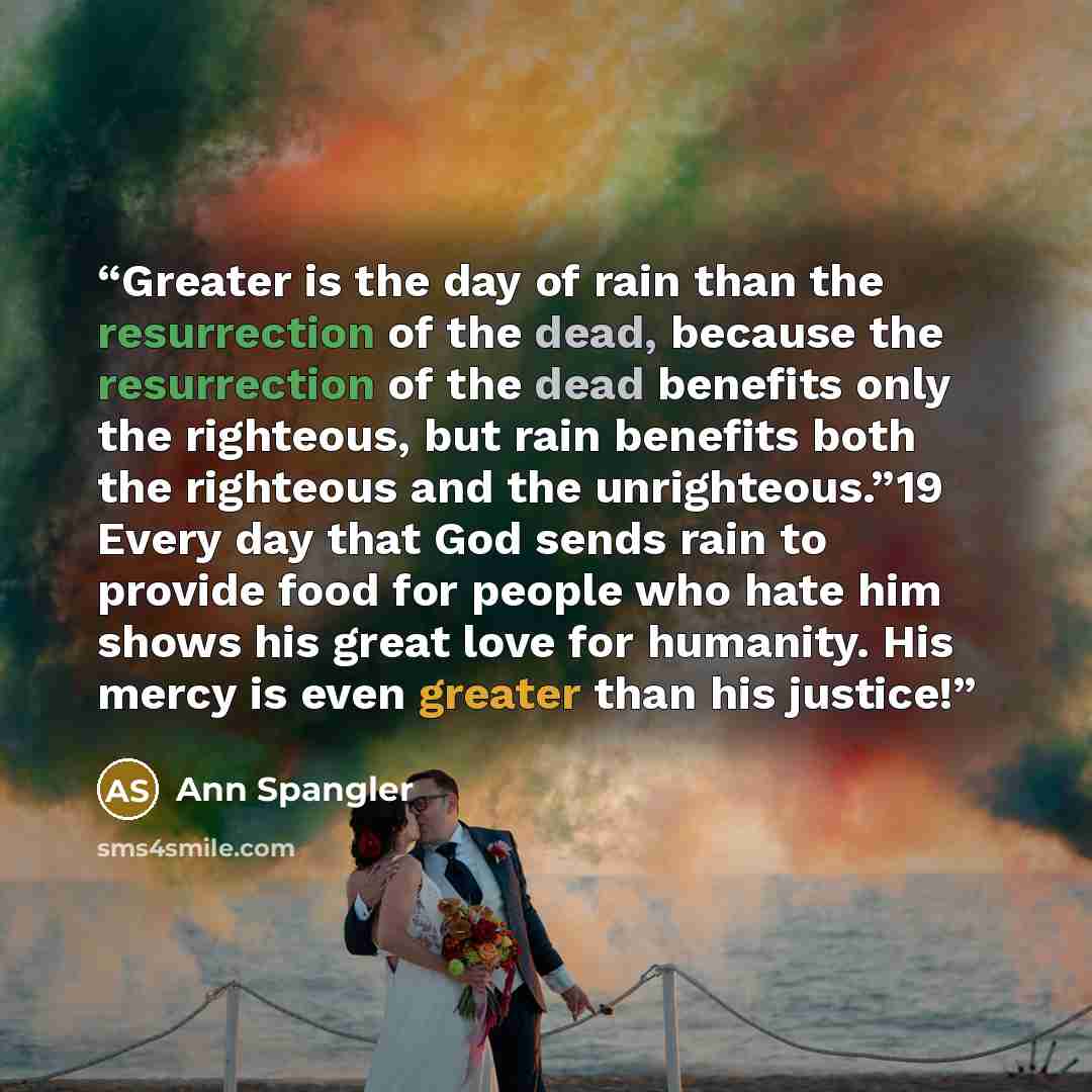 “Greater is the day of rain than the resurrection of the dead, because the resurrection of the dead benefits only the righteous, but rain benefits both the righteous and the unrighteous.”19 Every day that God sends rain to provide food for people who hate him shows his great love for humanity. His…” quote by Ann Spangler