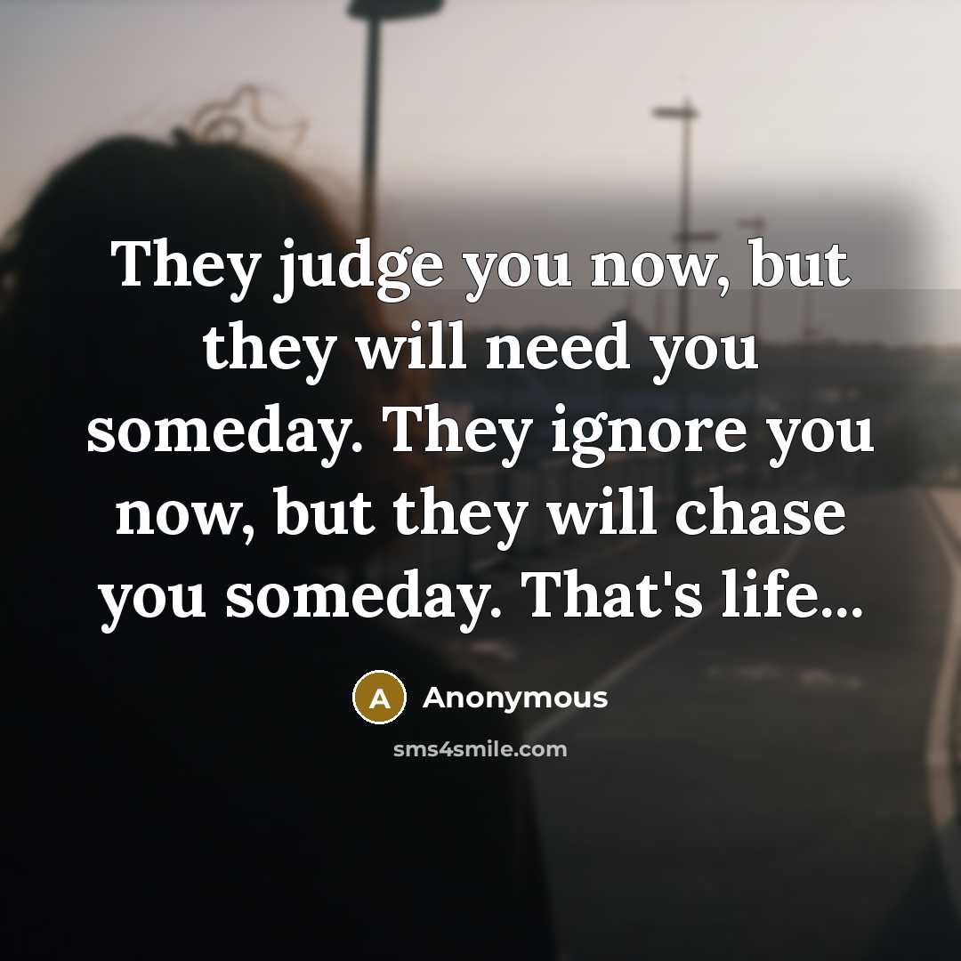 “They judge you now, but they will need you someday. They ignore you now, but they will chase you someday. That's life...” quote by Anonymous