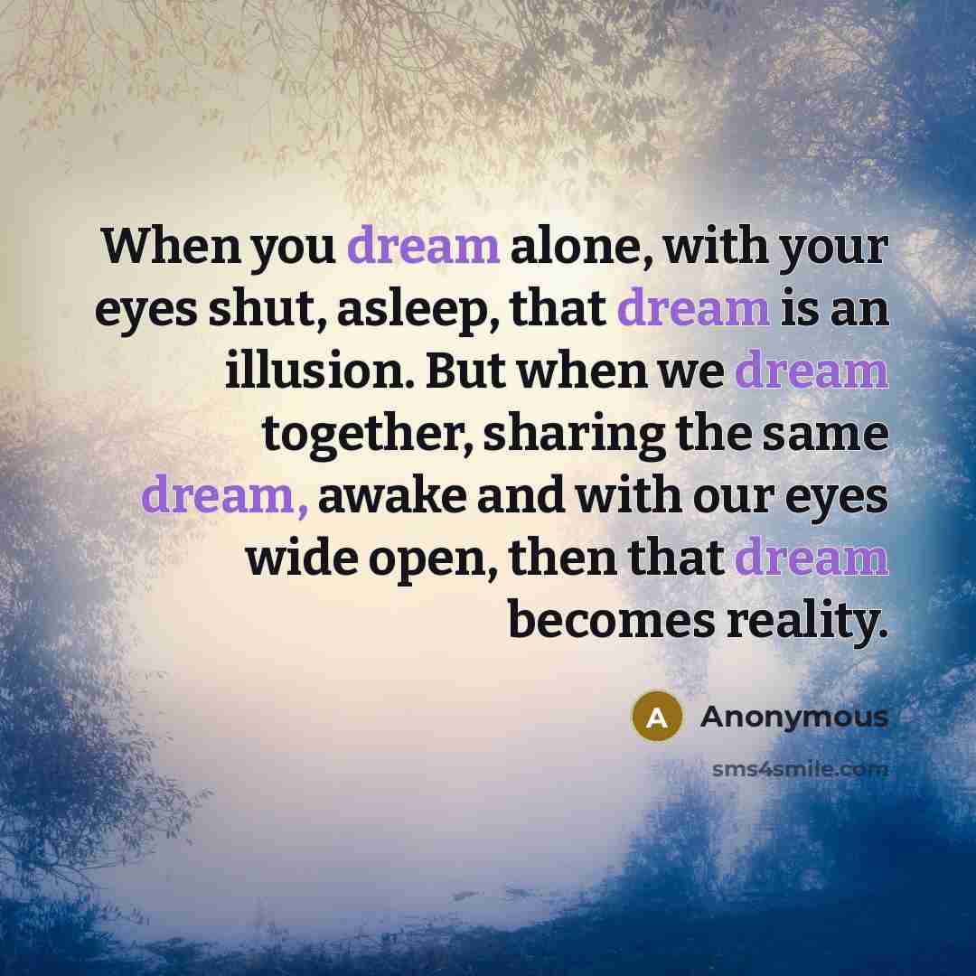 “When you dream alone, with your eyes shut, asleep, that dream is an illusion. But when we dream together, sharing the same dream, awake and with our eyes wide open, then that dream becomes reality.” quote by Anonymous