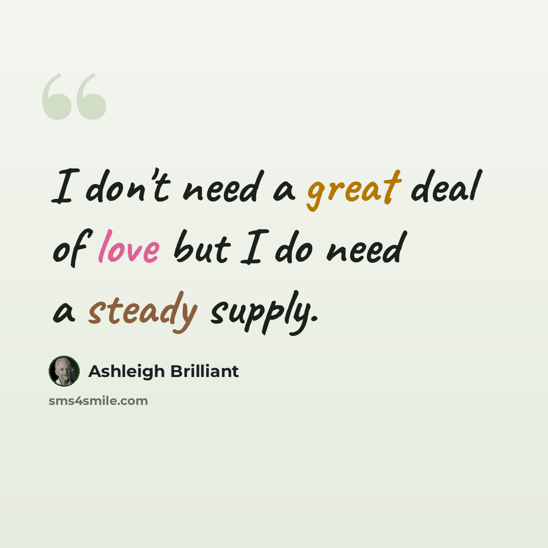 “I don't need a great deal of love but I do need a steady supply.” quote by Ashleigh Brilliant