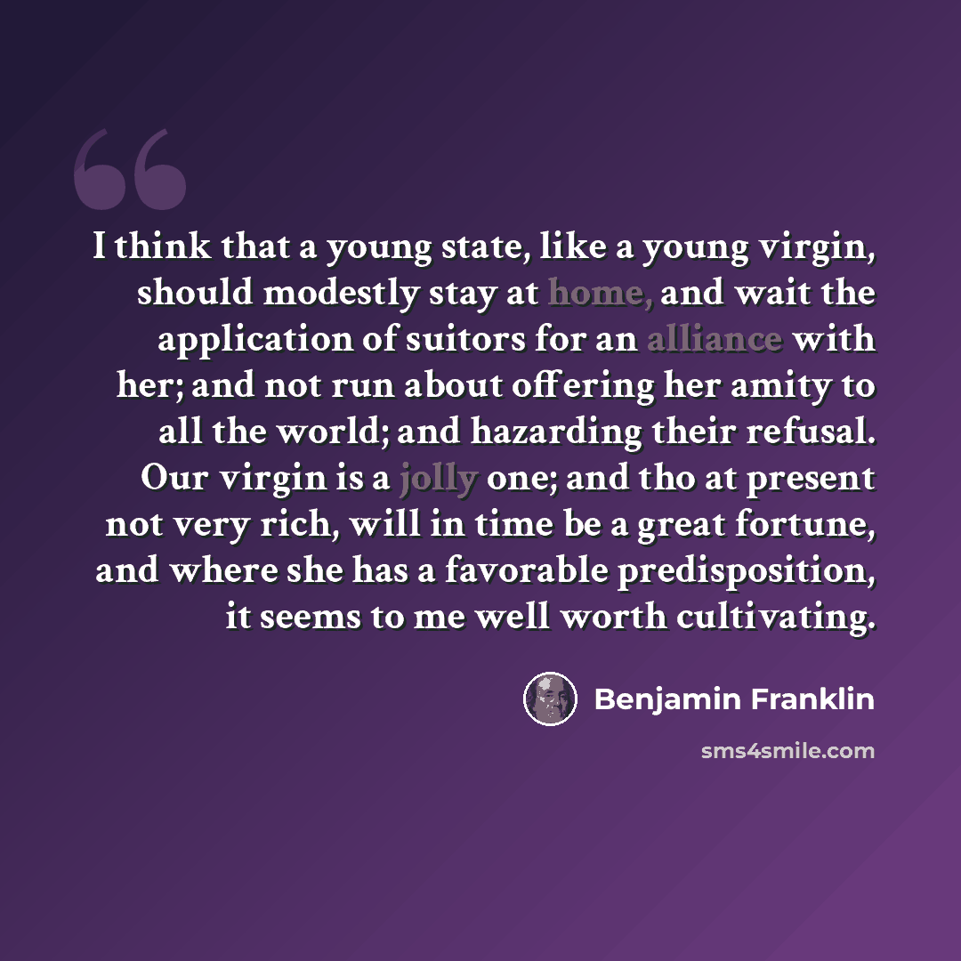 “I think that a young state, like a young virgin, should modestly stay at home, and wait the application of suitors for an alliance with her; and not run about offering her amity to all the world; and hazarding their refusal. Our virgin is a jolly one; and tho at present not very rich, will in time…” quote by Benjamin Franklin