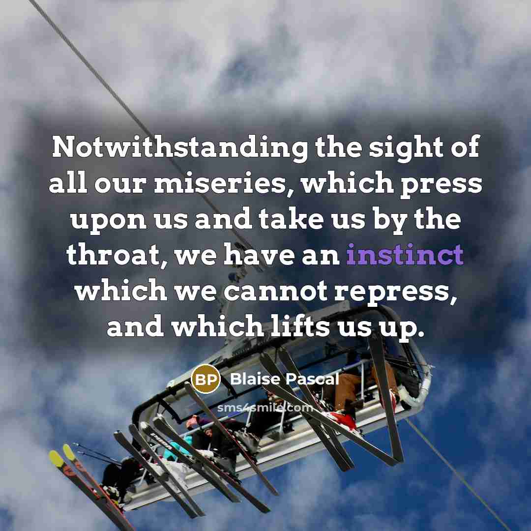 “Notwithstanding the sight of all our miseries, which press upon us and take us by the throat, we have an instinct which we cannot repress, and which lifts us up.” quote by Blaise Pascal