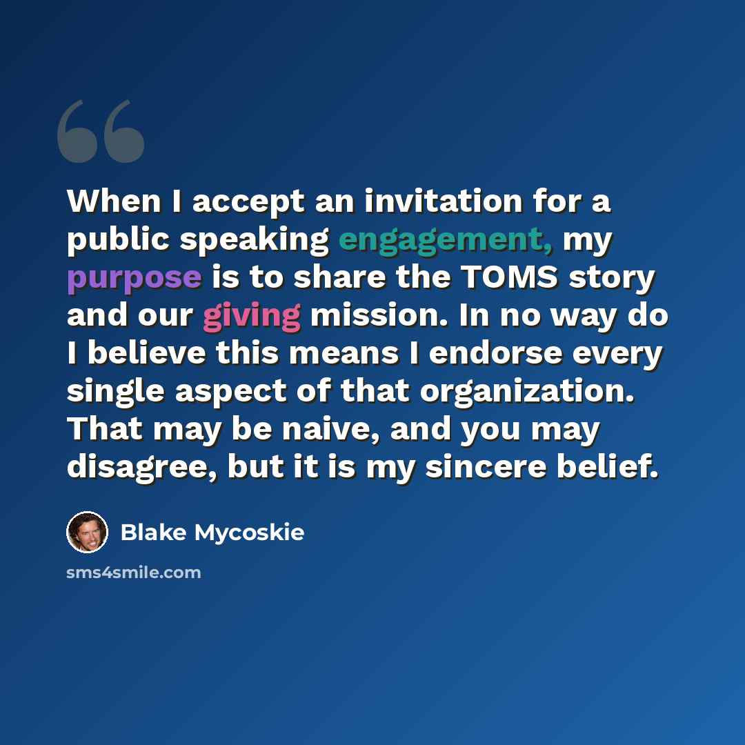 “When I accept an invitation for a public speaking engagement, my purpose is to share the TOMS story and our giving mission. In no way do I believe this means I endorse every single aspect of that organization. That may be naive, and you may disagree, but it is my sincere belief.” quote by Blake Mycoskie