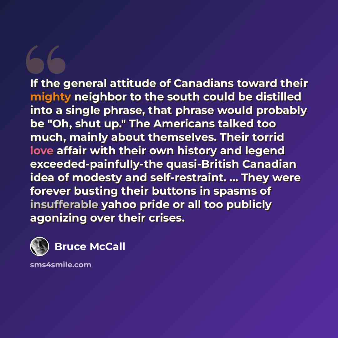 “If the general attitude of Canadians toward their mighty neighbor to the south could be distilled into a single phrase, that phrase would probably be "Oh, shut up." The Americans talked too much, mainly about themselves. Their torrid love affair with their own history and legend…” quote by Bruce McCall