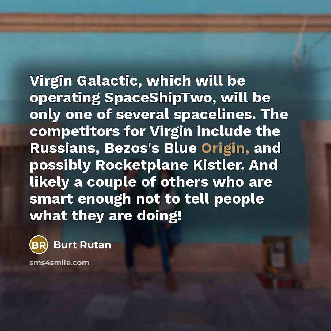 “Virgin Galactic, which will be operating SpaceShipTwo, will be only one of several spacelines. The competitors for Virgin include the Russians, Bezos's Blue Origin, and possibly Rocketplane Kistler. And likely a couple of others who are smart enough not to tell people what they are doing!” quote by Burt Rutan