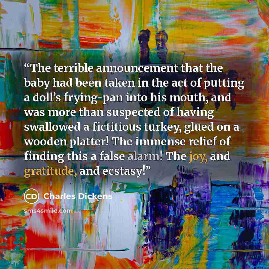 “The terrible announcement that the baby had been taken in the act of putting a doll’s frying-pan into his mouth, and was more than suspected of having swallowed a fictitious turkey, glued on a wooden platter! The immense relief of finding this a false alarm! The joy, and gratitude, and ecstasy!” quote by Charles Dickens
