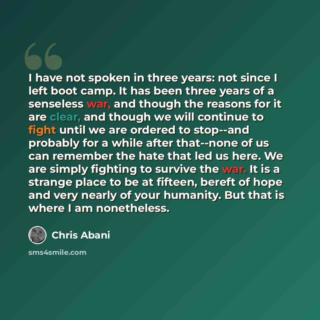 “I have not spoken in three years: not since I left boot camp. It has been three years of a senseless war, and though the reasons for it are clear, and though we will continue to fight until we are ordered to stop--and probably for a while after that--none of us can remember the hate that led us…” quote by Chris Abani