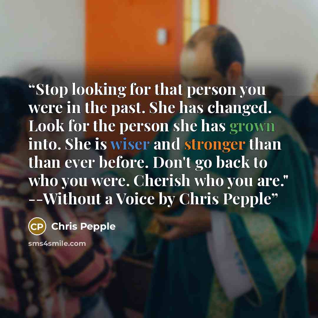 “Stop looking for that person you were in the past. She has changed. Look for the person she has grown into. She is wiser and stronger than than ever before. Don't go back to who you were. Cherish who you are." --Without a Voice by Chris Pepple” quote by Chris Pepple
