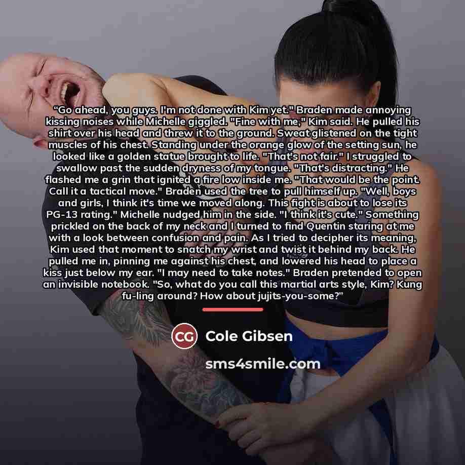 “Go ahead, you guys. I'm not done with Kim yet." Braden made annoying kissing noises while Michelle giggled. "Fine with me," Kim said. He pulled his shirt over his head and threw it to the ground. Sweat glistened on the tight muscles of his chest. Standing under the orange glow of the setting sun…” quote by Cole Gibsen