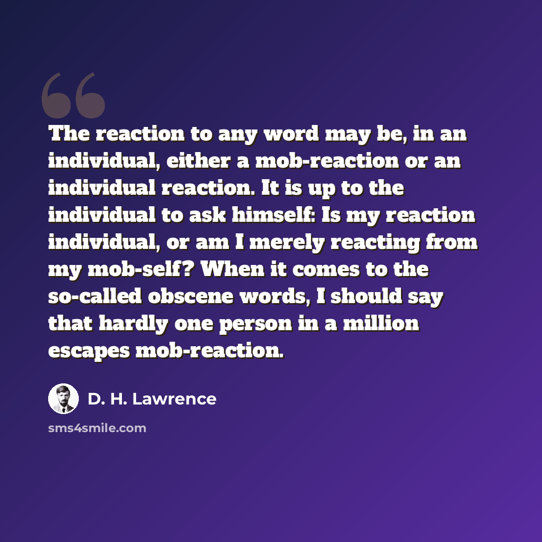 “The reaction to any word may be, in an individual, either a mob-reaction or an individual reaction. It is up to the individual to ask himself: Is my reaction individual, or am I merely reacting from my mob-self? When it comes to the so-called obscene words, I should say that hardly one person in a…” quote by D. H. Lawrence