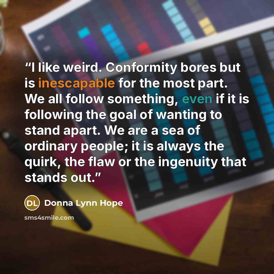 “I like weird. Conformity bores but is inescapable for the most part. We all follow something, even if it is following the goal of wanting to stand apart. We are a sea of ordinary people; it is always the quirk, the flaw or the ingenuity that stands out.” quote by Donna Lynn Hope