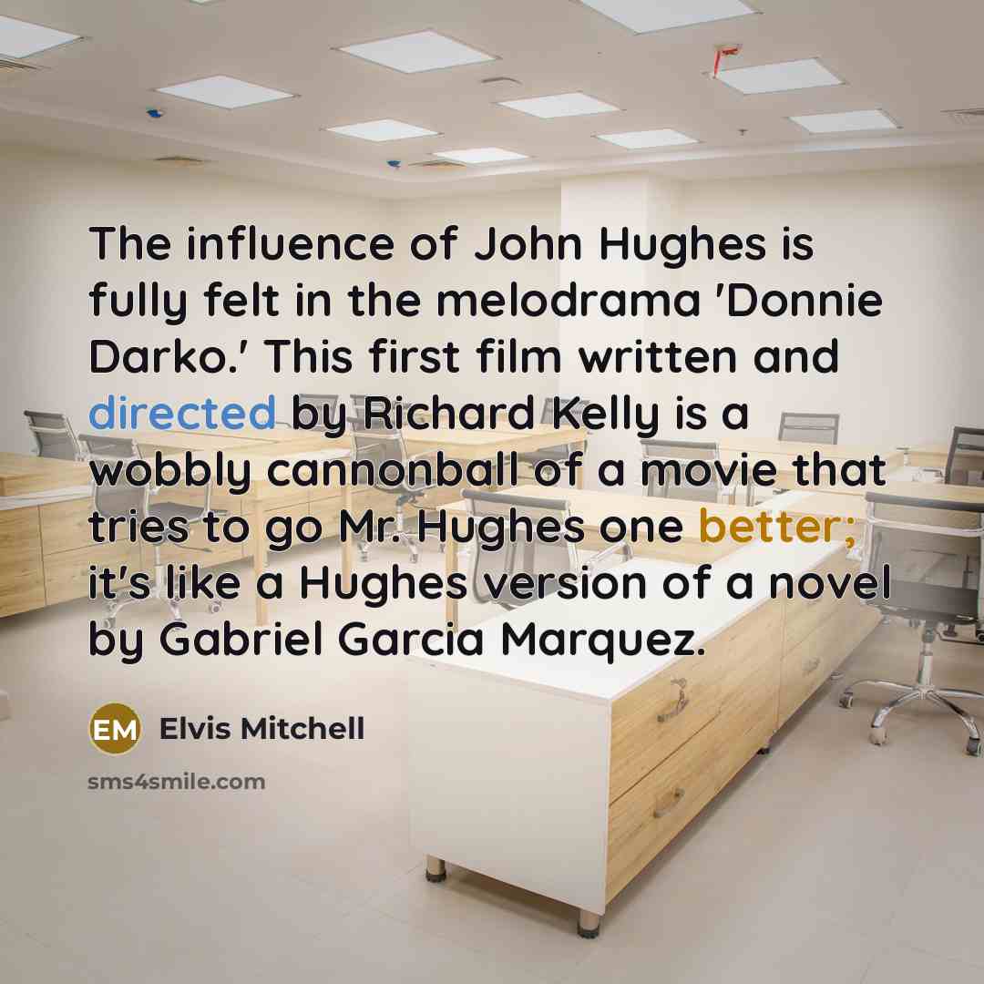 “The influence of John Hughes is fully felt in the melodrama 'Donnie Darko.' This first film written and directed by Richard Kelly is a wobbly cannonball of a movie that tries to go Mr. Hughes one better; it's like a Hughes version of a novel by Gabriel Garcia Marquez.” quote by Elvis Mitchell