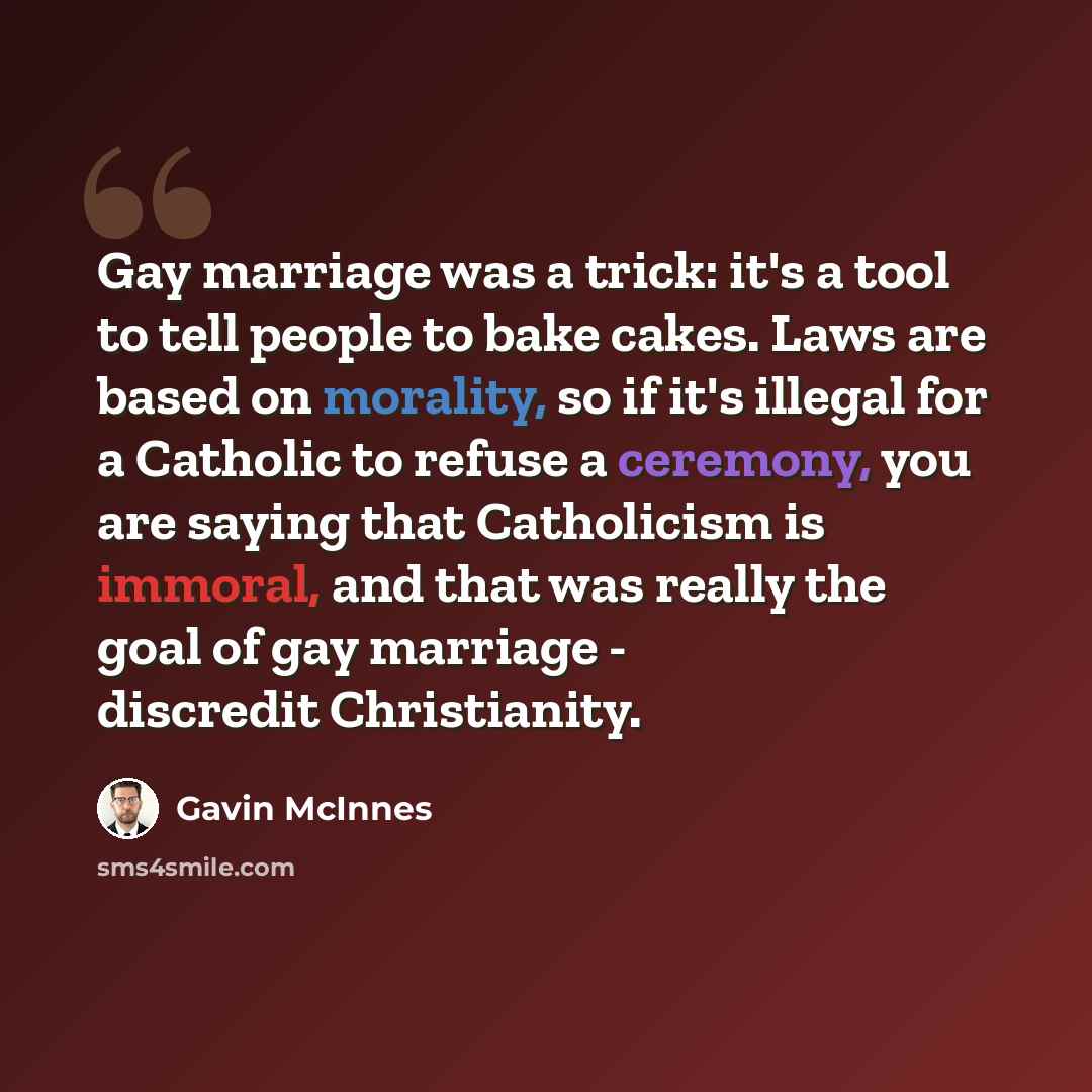 “Gay marriage was a trick: it's a tool to tell people to bake cakes. Laws are based on morality, so if it's illegal for a Catholic to refuse a ceremony, you are saying that Catholicism is immoral, and that was really the goal of gay marriage - discredit Christianity.” quote by Gavin McInnes