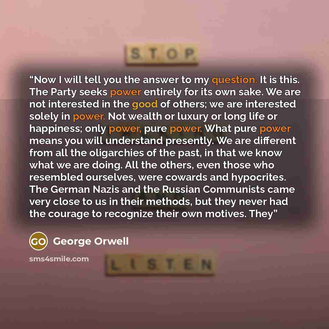 “Now I will tell you the answer to my question. It is this. The Party seeks power entirely for its own sake. We are not interested in the good of others; we are interested solely in power. Not wealth or luxury or long life or happiness; only power, pure power. What pure power means you will…” quote by George Orwell
