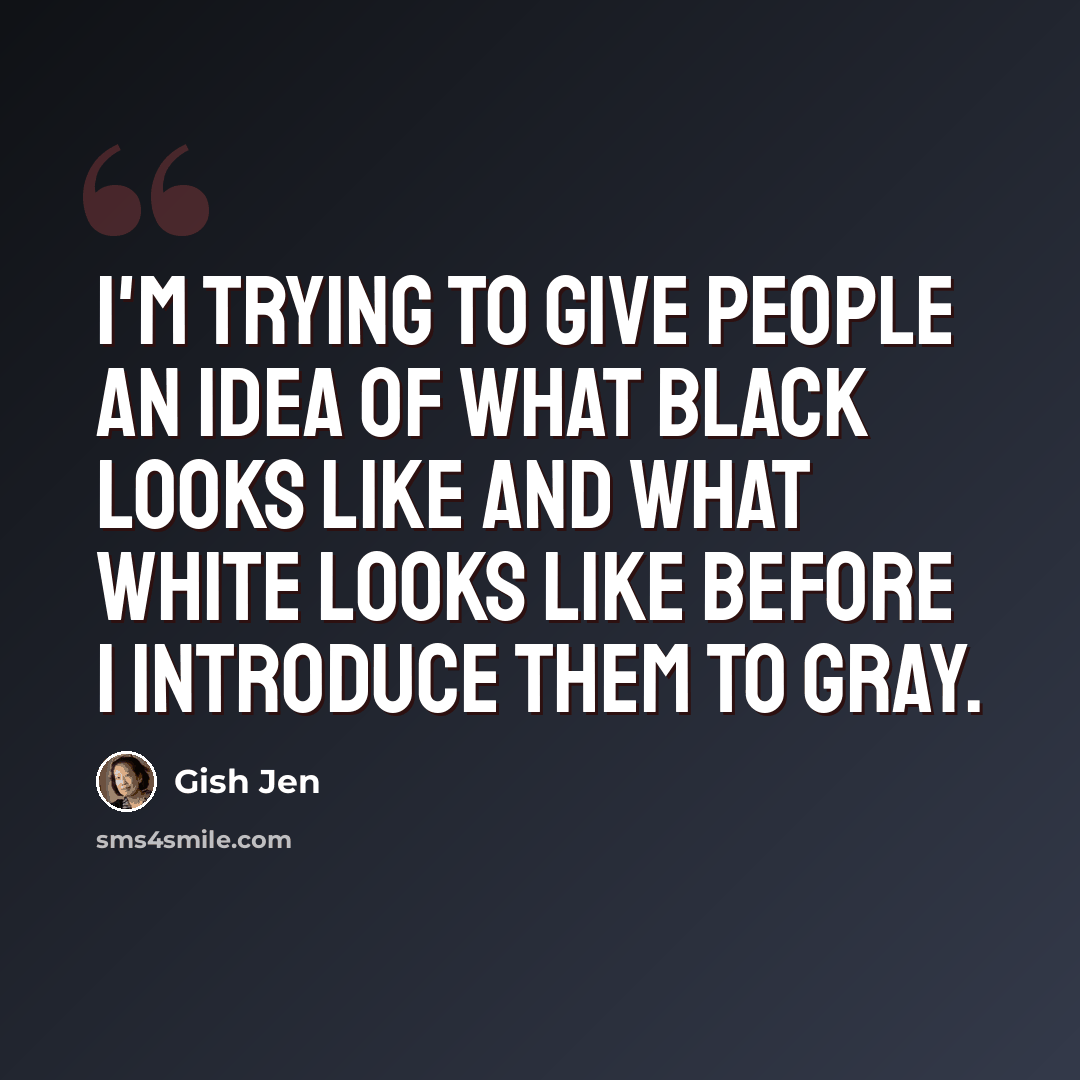 “I'm trying to give people an idea of what black looks like and what white looks like before I introduce them to gray.” quote by Gish Jen