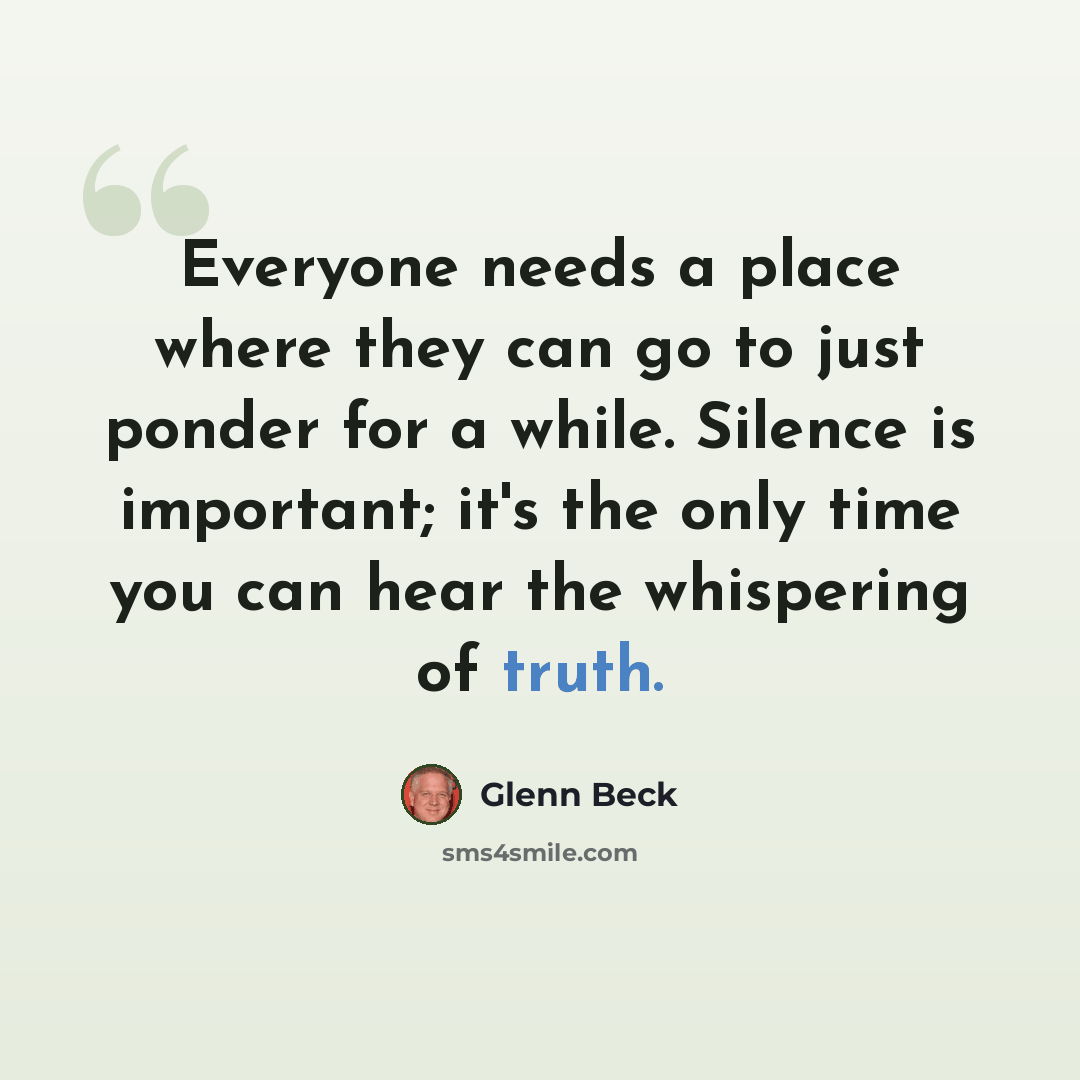 “Everyone needs a place where they can go to just ponder for a while. Silence is important; it's the only time you can hear the whispering of truth.” quote by Glenn Beck