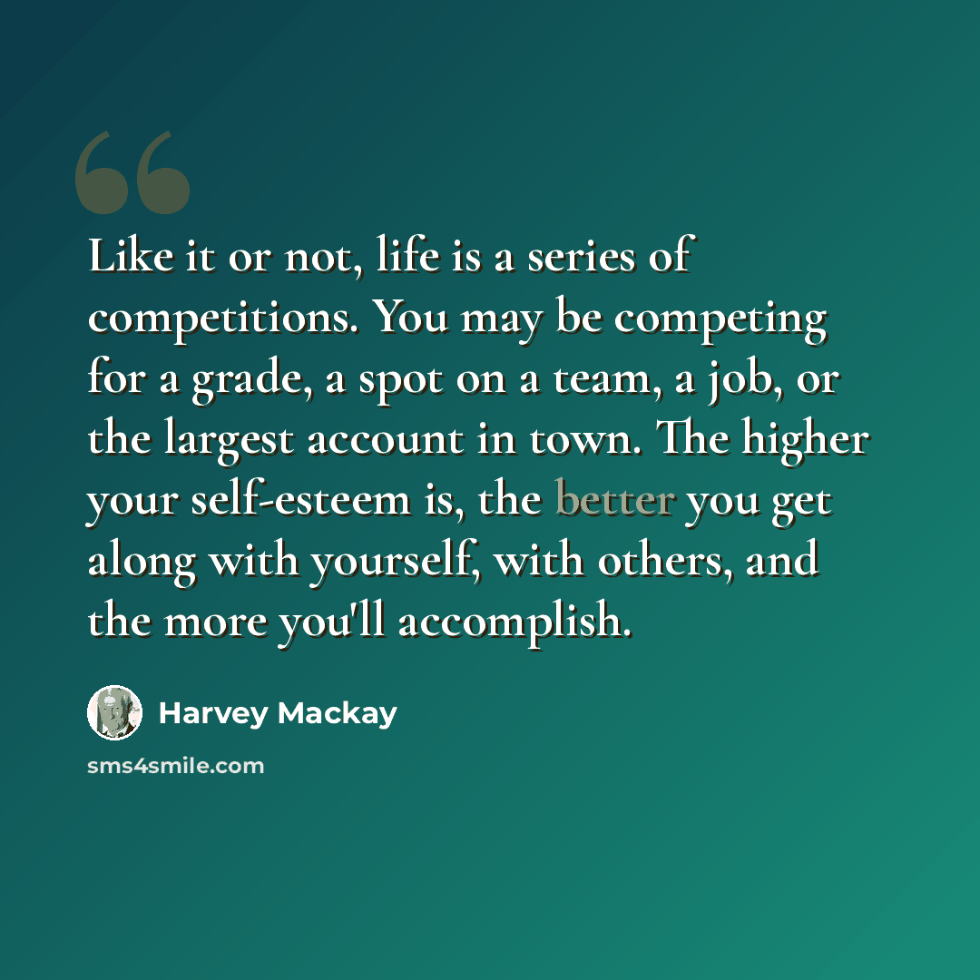 “Like it or not, life is a series of competitions. You may be competing for a grade, a spot on a team, a job, or the largest account in town. The higher your self-esteem is, the better you get along with yourself, with others, and the more you'll accomplish.” quote by Harvey Mackay