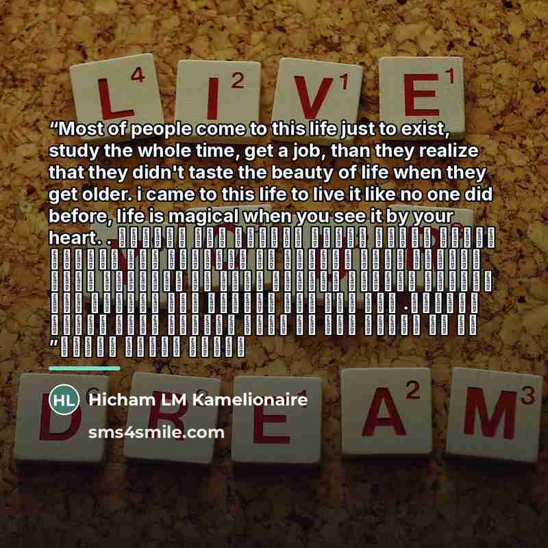 “Most of people come to this life just to exist, study the whole time, get a job, than they realize that they didn't taste the beauty of life when they get older. i came to this life to live it like no one did before, life is magical when you see it by your heart. . معظم الناس يأتون للحياة فقط…” quote by Hicham LM Kamelionaire