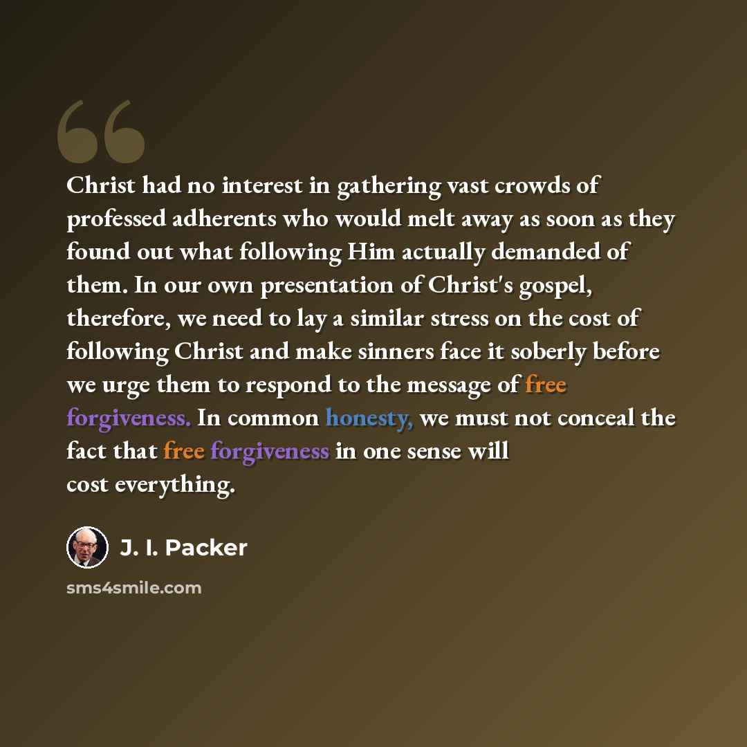 “Christ had no interest in gathering vast crowds of professed adherents who would melt away as soon as they found out what following Him actually demanded of them. In our own presentation of Christ's gospel, therefore, we need to lay a similar stress on the cost of following Christ and make sinners…” quote by J. I. Packer