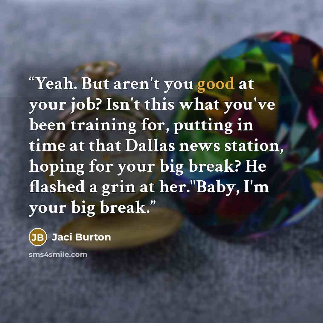 “Yeah. But aren't you good at your job? Isn't this what you've been training for, putting in time at that Dallas news station, hoping for your big break? He flashed a grin at her."Baby, I'm your big break.” quote by Jaci Burton