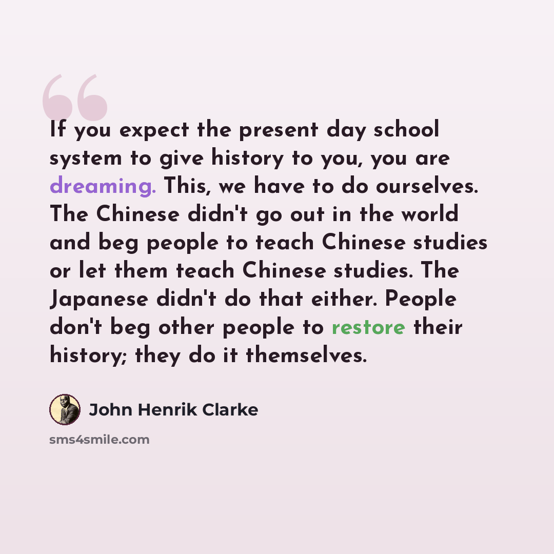 “If you expect the present day school system to give history to you, you are dreaming. This, we have to do ourselves. The Chinese didn't go out in the world and beg people to teach Chinese studies or let them teach Chinese studies. The Japanese didn't do that either. People don't beg other people…” quote by John Henrik Clarke