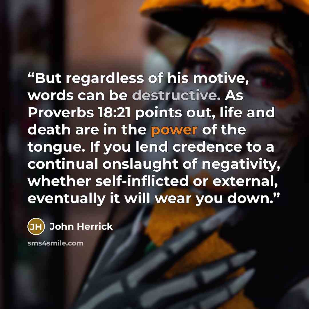 “But regardless of his motive, words can be destructive. As Proverbs 18:21 points out, life and death are in the power of the tongue. If you lend credence to a continual onslaught of negativity, whether self-inflicted or external, eventually it will wear you down.” quote by John Herrick