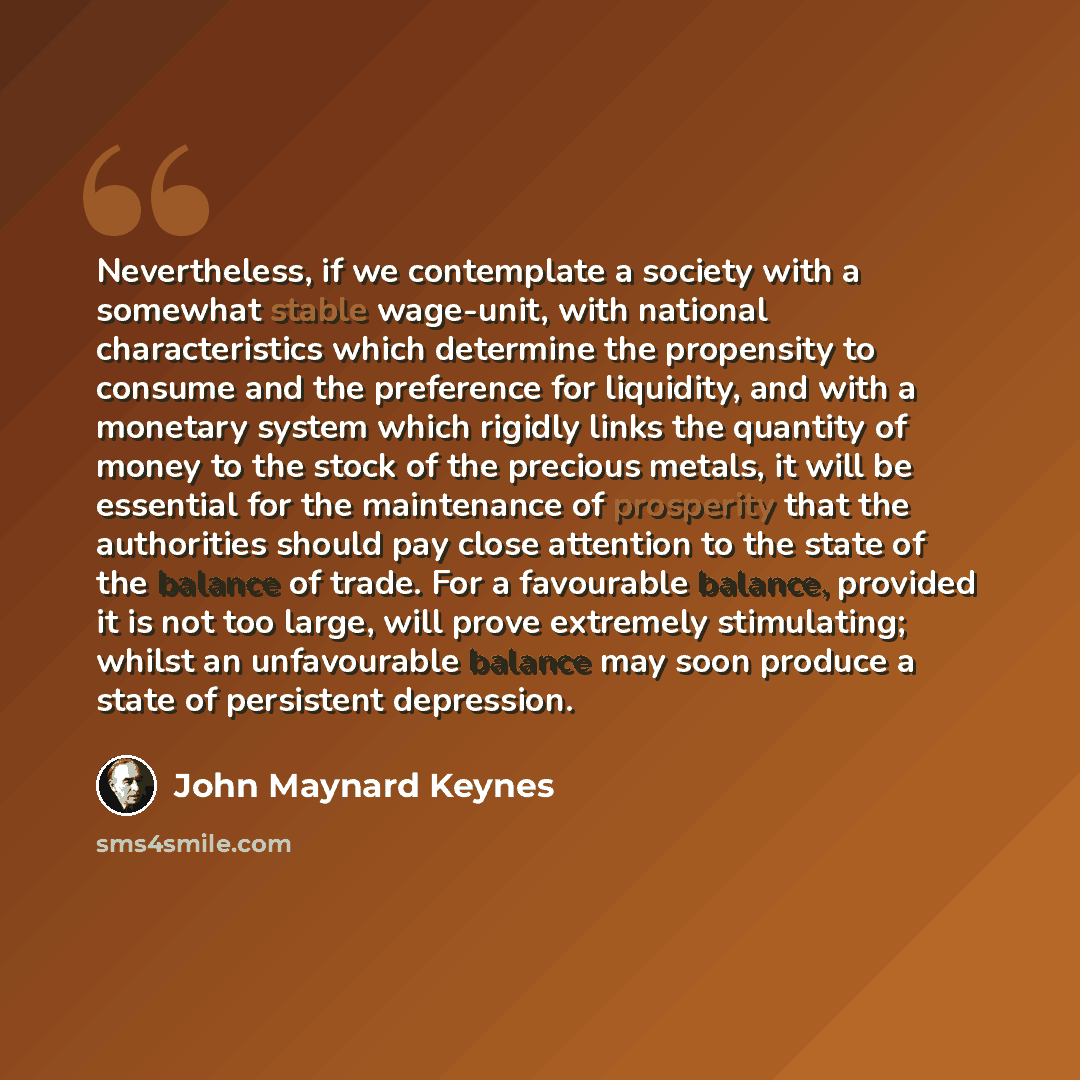 “Nevertheless, if we contemplate a society with a somewhat stable wage-unit, with national characteristics which determine the propensity to consume and the preference for liquidity, and with a monetary system which rigidly links the quantity of money to the stock of the precious metals, it will be…” quote by John Maynard Keynes