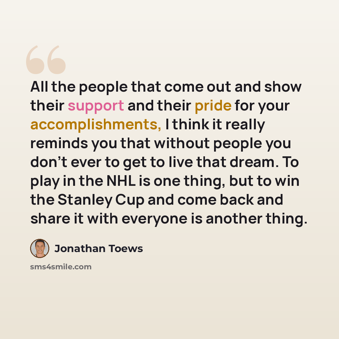 “All the people that come out and show their support and their pride for your accomplishments, I think it really reminds you that without people you don't ever to get to live that dream. To play in the NHL is one thing, but to win the Stanley Cup and come back and share it with everyone is another…” quote by Jonathan Toews