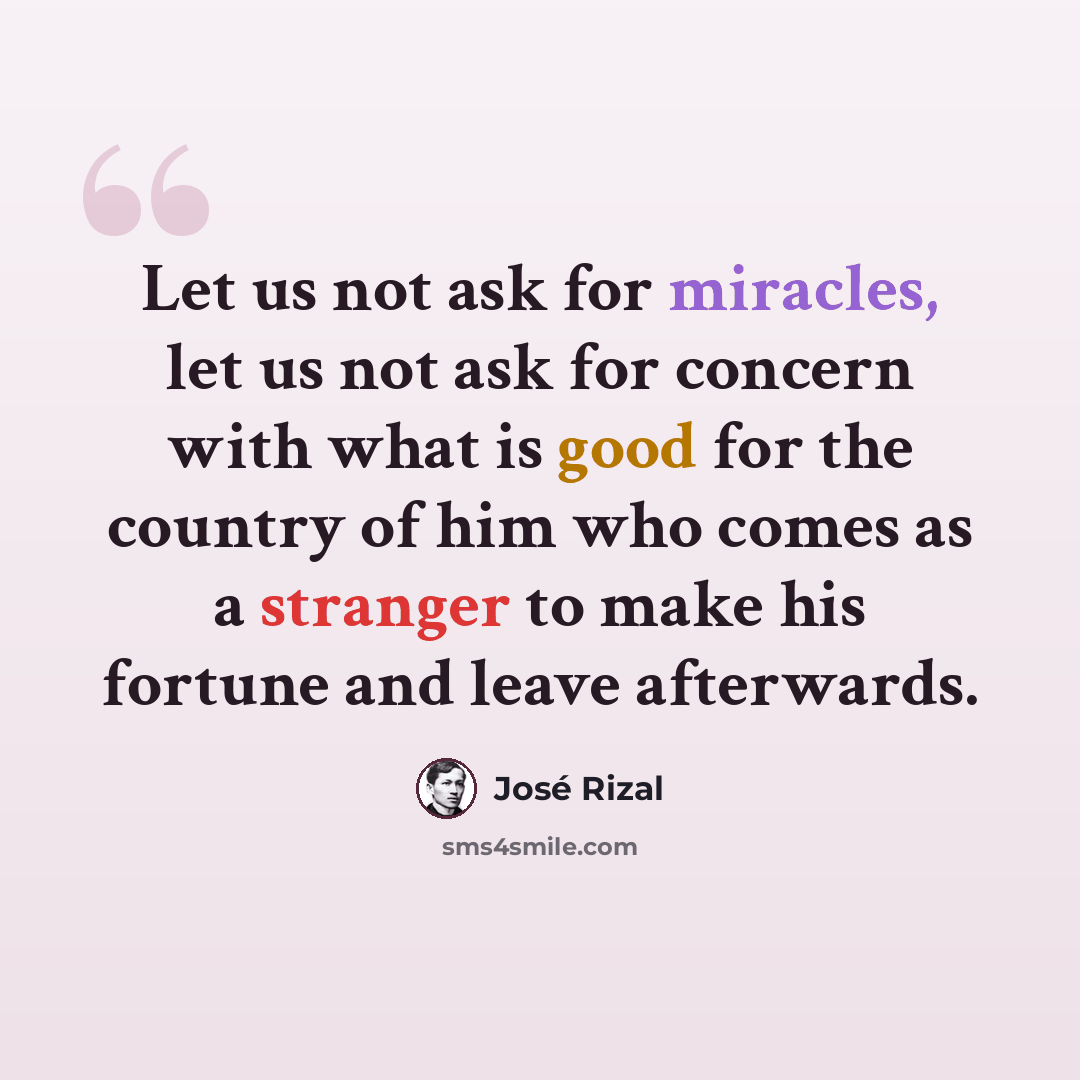 “Let us not ask for miracles, let us not ask for concern with what is good for the country of him who comes as a stranger to make his fortune and leave afterwards.” quote by Jose Rizal