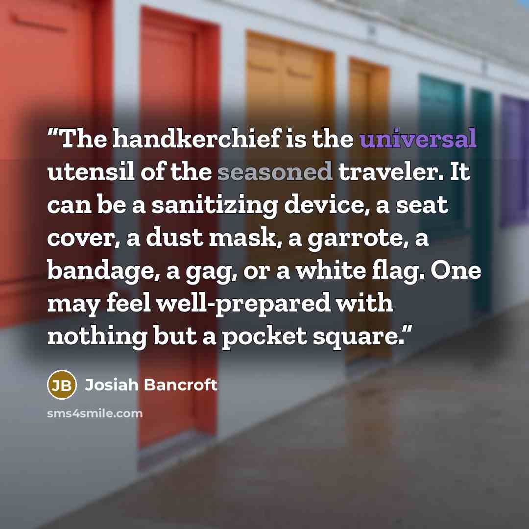 “The handkerchief is the universal utensil of the seasoned traveler. It can be a sanitizing device, a seat cover, a dust mask, a garrote, a bandage, a gag, or a white flag. One may feel well-prepared with nothing but a pocket square.” quote by Josiah Bancroft