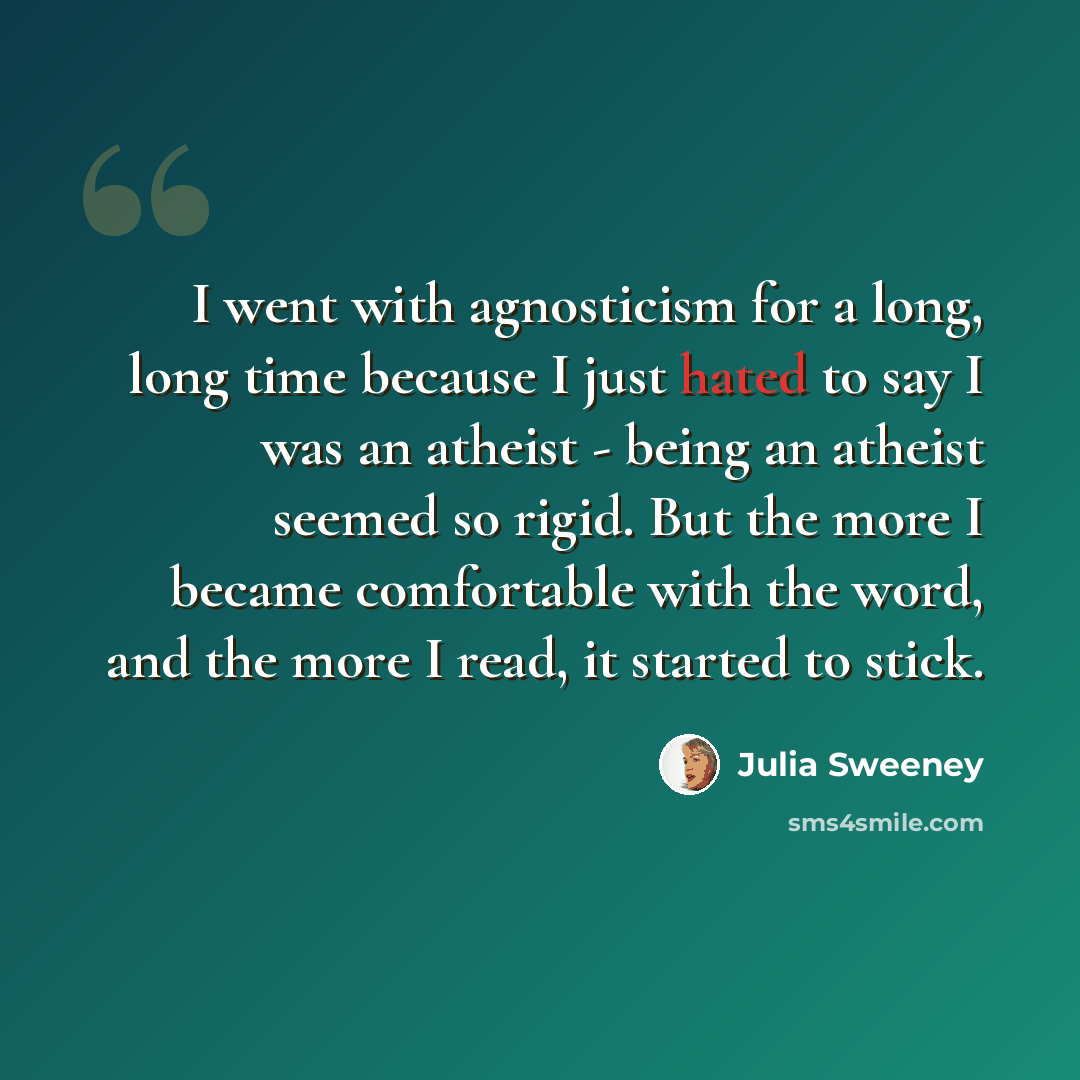 “I went with agnosticism for a long, long time because I just hated to say I was an atheist - being an atheist seemed so rigid. But the more I became comfortable with the word, and the more I read, it started to stick.” quote by Julia Sweeney