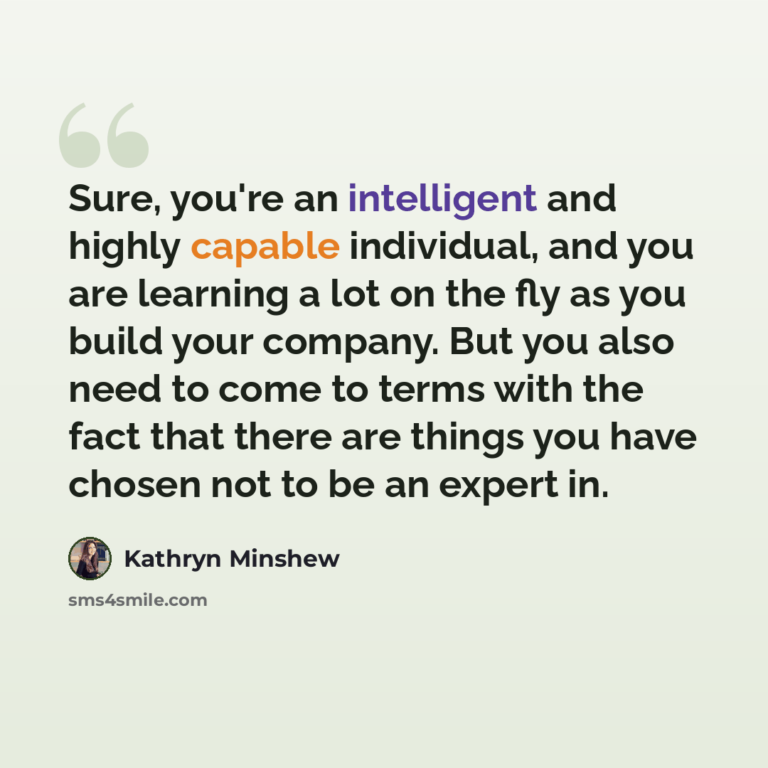 “Sure, you're an intelligent and highly capable individual, and you are learning a lot on the fly as you build your company. But you also need to come to terms with the fact that there are things you have chosen not to be an expert in.” quote by Kathryn Minshew