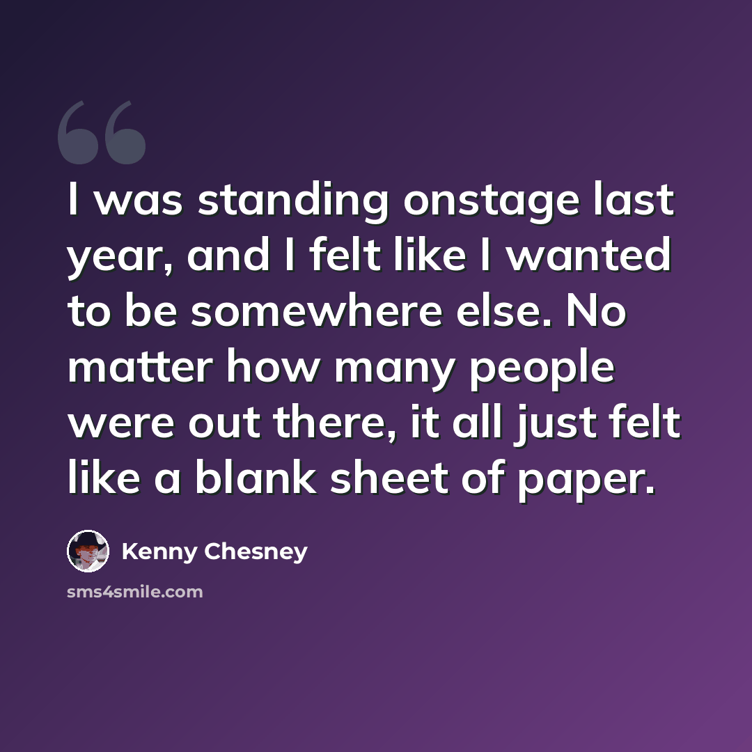 “I was standing onstage last year, and I felt like I wanted to be somewhere else. No matter how many people were out there, it all just felt like a blank sheet of paper.” quote by Kenny Chesney