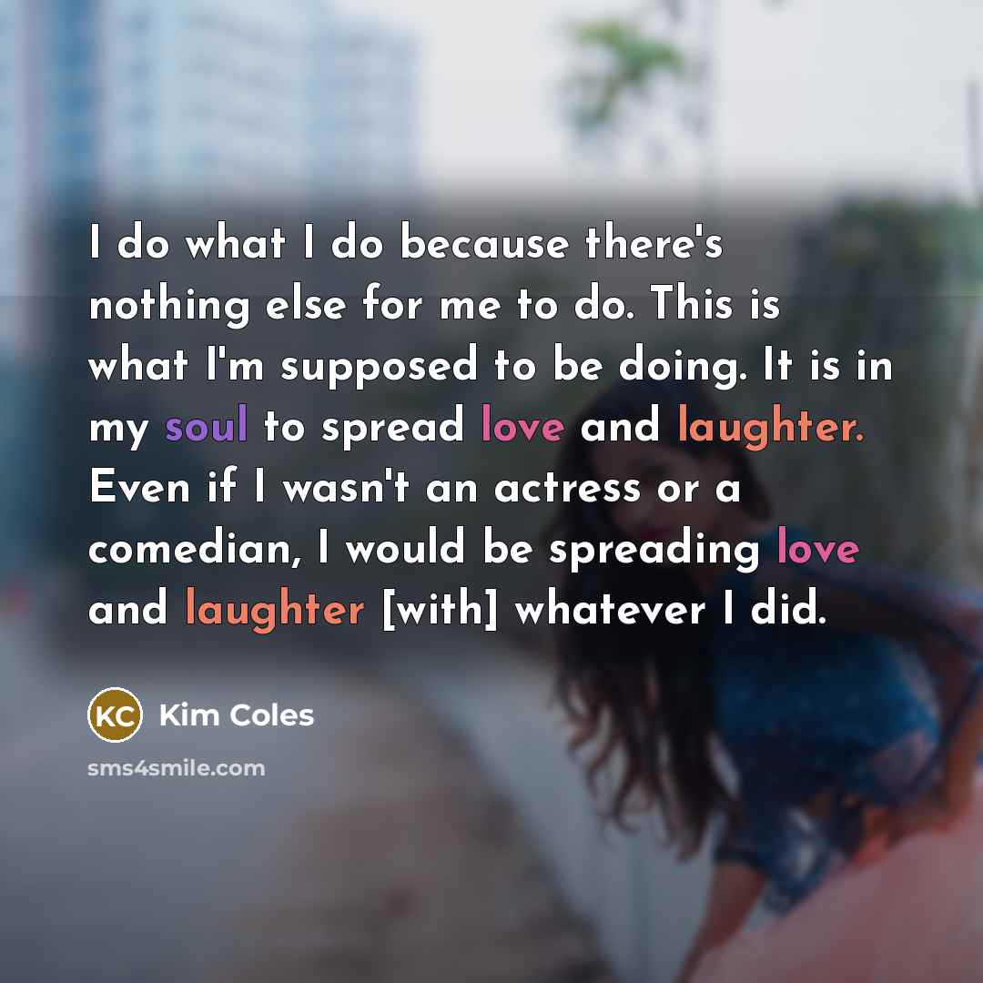 “I do what I do because there's nothing else for me to do. This is what I'm supposed to be doing. It is in my soul to spread love and laughter. Even if I wasn't an actress or a comedian, I would be spreading love and laughter [with] whatever I did.” quote by Kim Coles