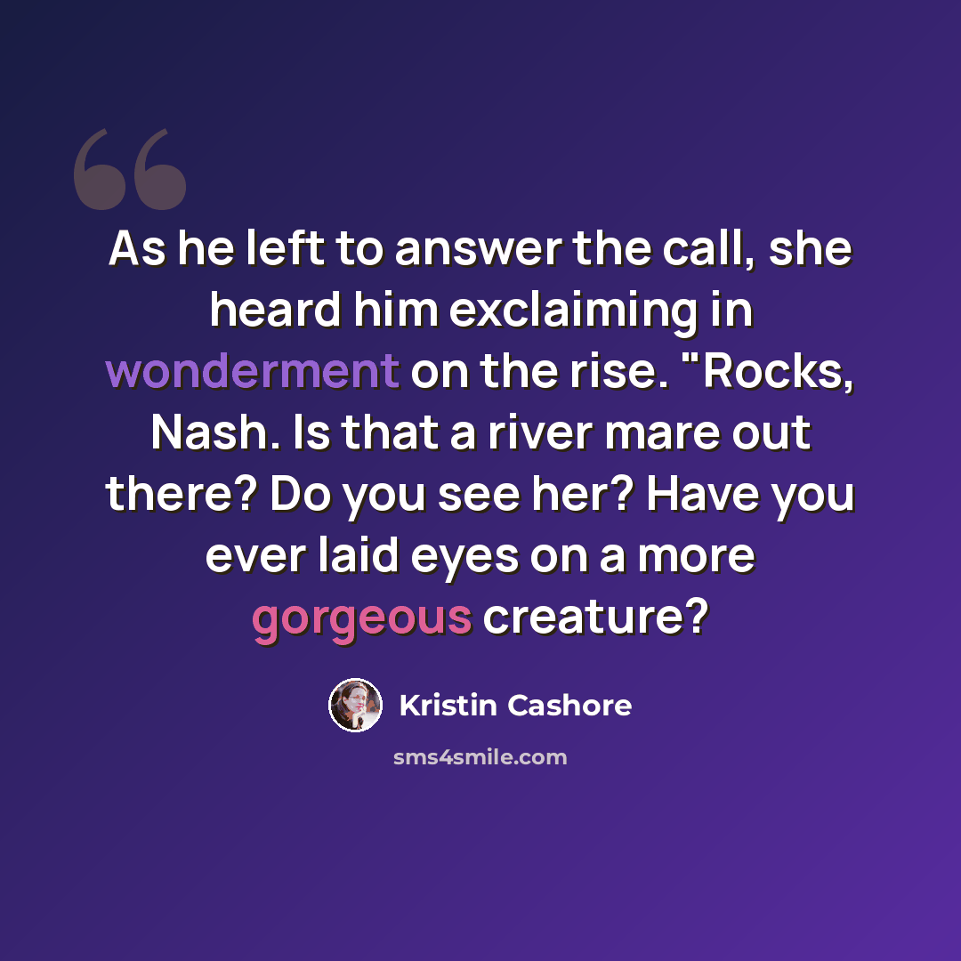 “As he left to answer the call, she heard him exclaiming in wonderment on the rise. "Rocks, Nash. Is that a river mare out there? Do you see her? Have you ever laid eyes on a more gorgeous creature?” quote by Kristin Cashore