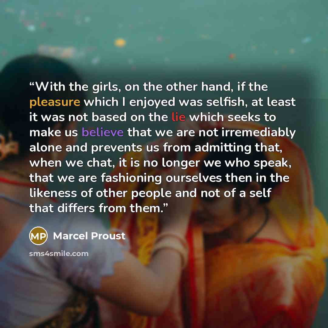 “With the girls, on the other hand, if the pleasure which I enjoyed was selfish, at least it was not based on the lie which seeks to make us believe that we are not irremediably alone and prevents us from admitting that, when we chat, it is no longer we who speak, that we are fashioning ourselves…” quote by Marcel Proust